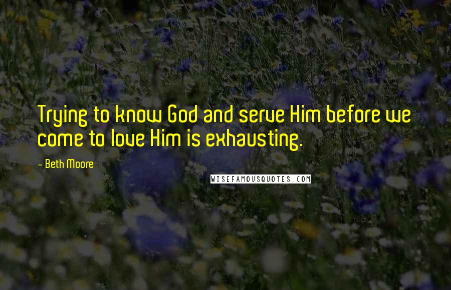 Beth Moore Quotes: Trying to know God and serve Him before we come to love Him is exhausting.