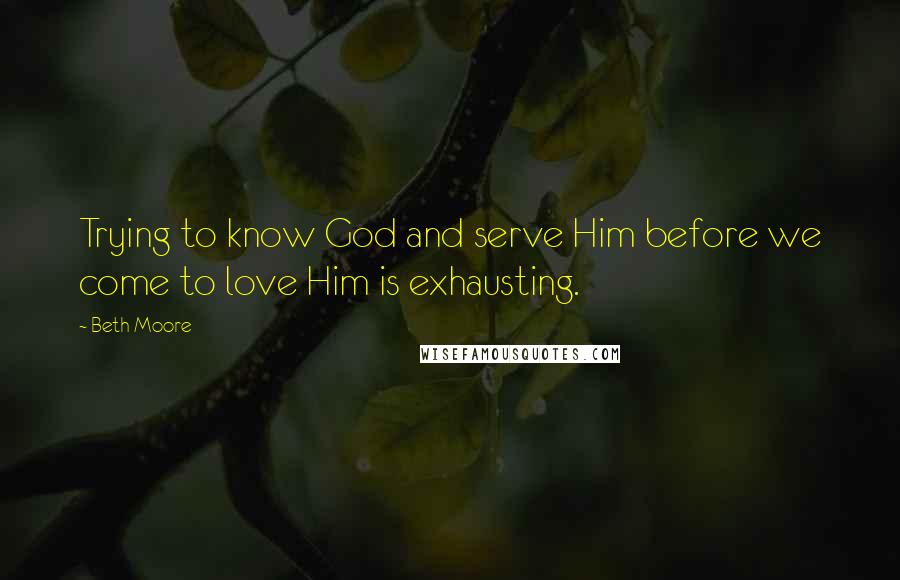 Beth Moore Quotes: Trying to know God and serve Him before we come to love Him is exhausting.