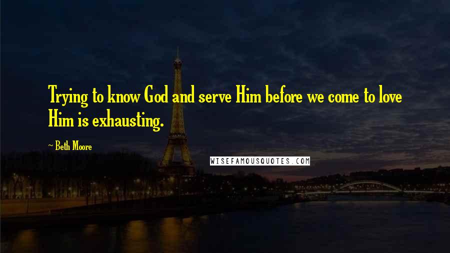 Beth Moore Quotes: Trying to know God and serve Him before we come to love Him is exhausting.