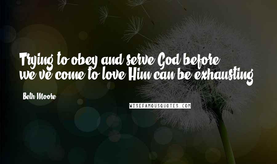 Beth Moore Quotes: Trying to obey and serve God before we've come to love Him can be exhausting.