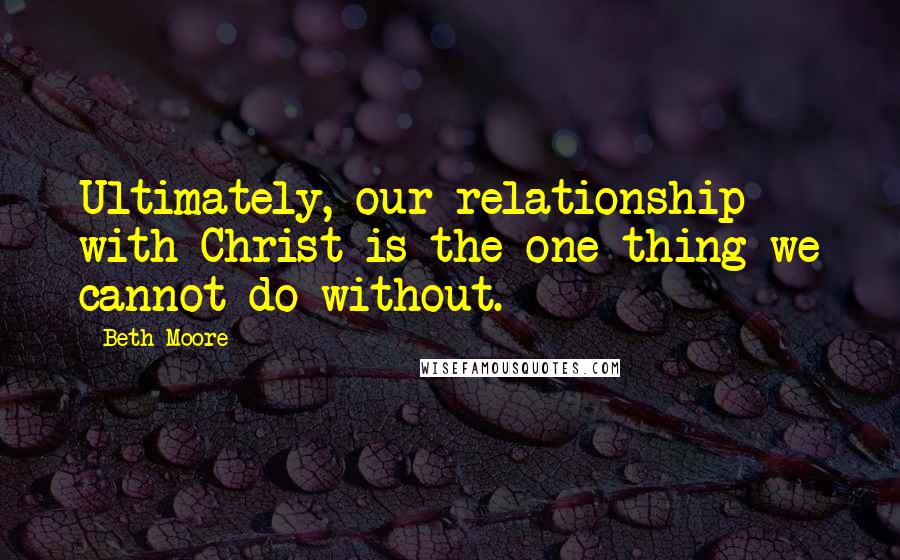 Beth Moore Quotes: Ultimately, our relationship with Christ is the one thing we cannot do without.