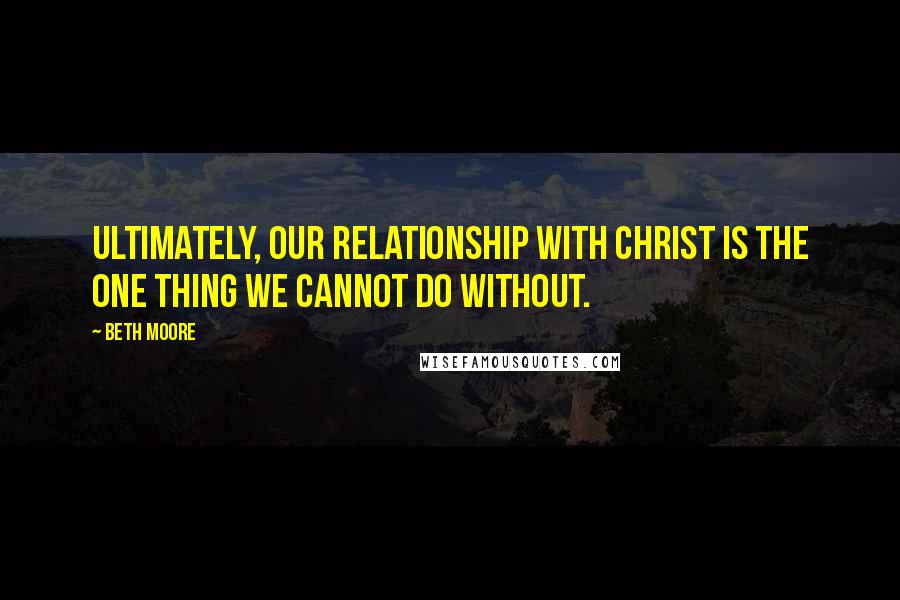 Beth Moore Quotes: Ultimately, our relationship with Christ is the one thing we cannot do without.