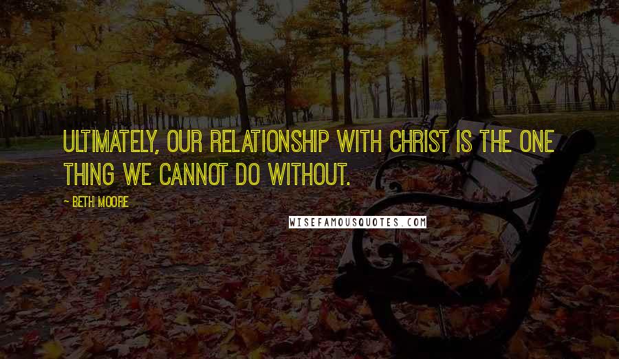 Beth Moore Quotes: Ultimately, our relationship with Christ is the one thing we cannot do without.