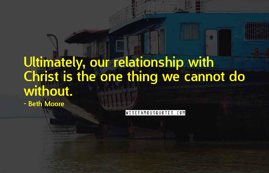 Beth Moore Quotes: Ultimately, our relationship with Christ is the one thing we cannot do without.