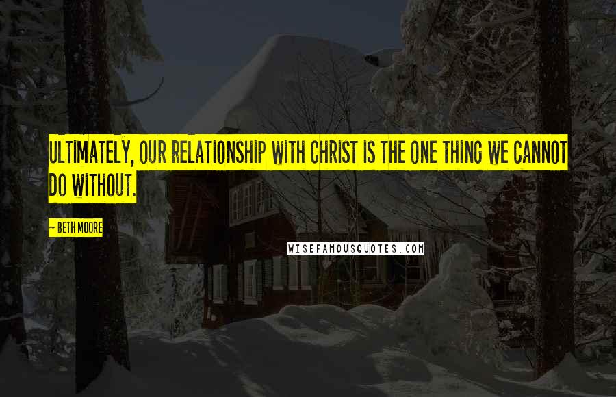 Beth Moore Quotes: Ultimately, our relationship with Christ is the one thing we cannot do without.