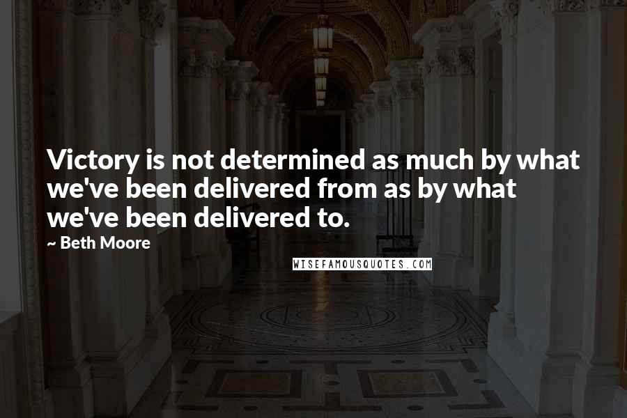 Beth Moore Quotes: Victory is not determined as much by what we've been delivered from as by what we've been delivered to.
