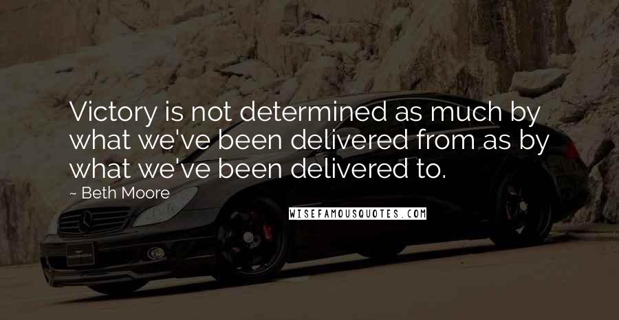 Beth Moore Quotes: Victory is not determined as much by what we've been delivered from as by what we've been delivered to.