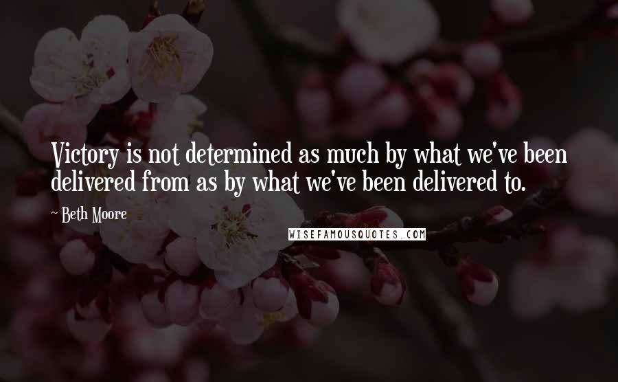 Beth Moore Quotes: Victory is not determined as much by what we've been delivered from as by what we've been delivered to.