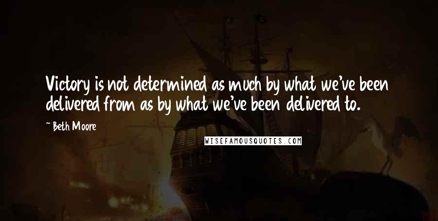 Beth Moore Quotes: Victory is not determined as much by what we've been delivered from as by what we've been delivered to.
