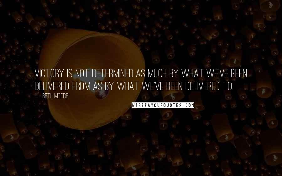 Beth Moore Quotes: Victory is not determined as much by what we've been delivered from as by what we've been delivered to.