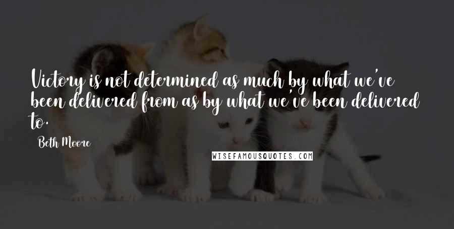 Beth Moore Quotes: Victory is not determined as much by what we've been delivered from as by what we've been delivered to.