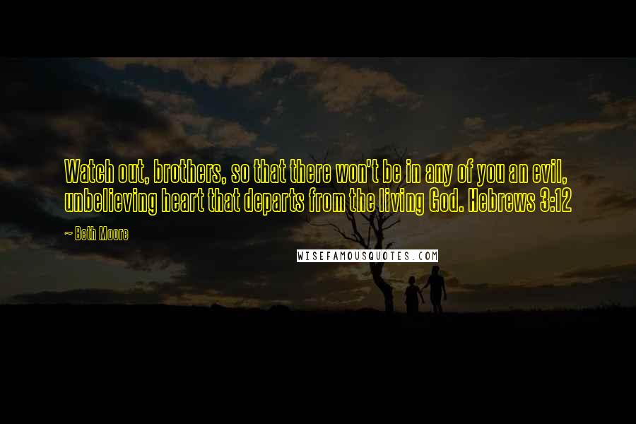 Beth Moore Quotes: Watch out, brothers, so that there won't be in any of you an evil, unbelieving heart that departs from the living God. Hebrews 3:12