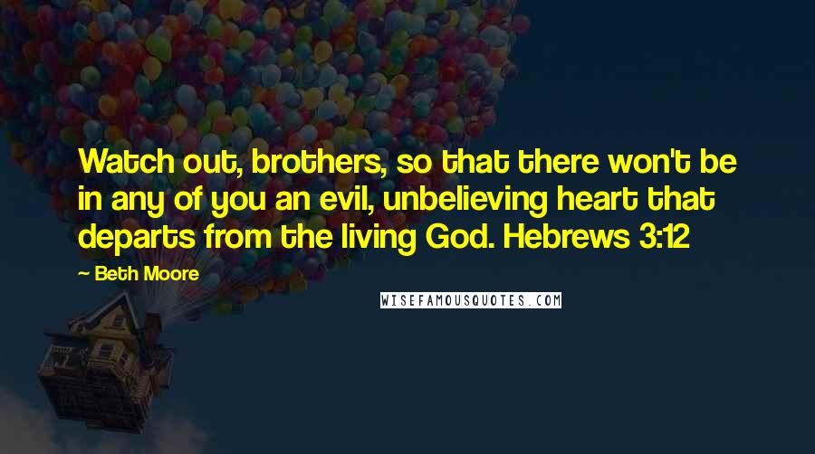 Beth Moore Quotes: Watch out, brothers, so that there won't be in any of you an evil, unbelieving heart that departs from the living God. Hebrews 3:12