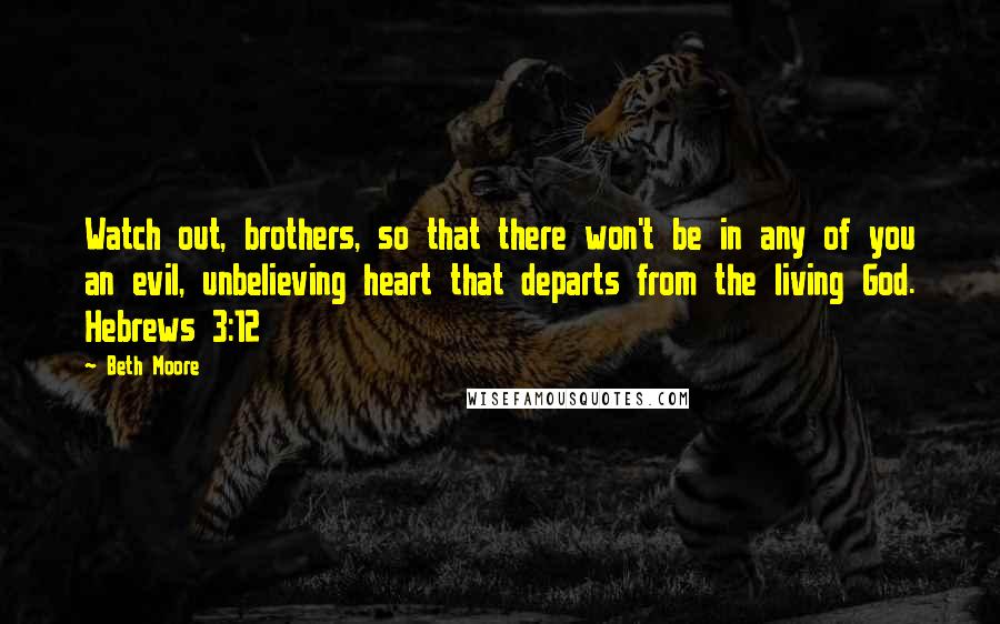 Beth Moore Quotes: Watch out, brothers, so that there won't be in any of you an evil, unbelieving heart that departs from the living God. Hebrews 3:12