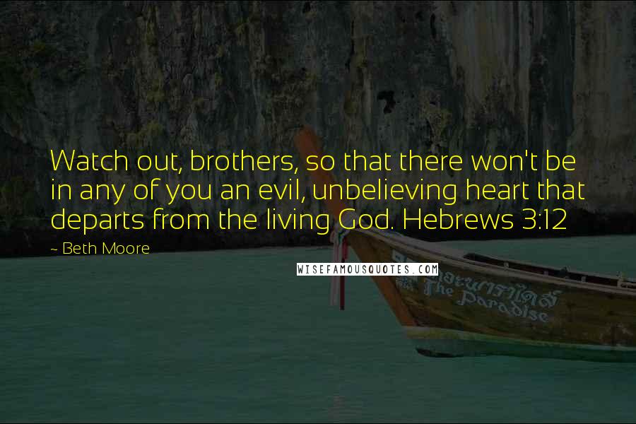 Beth Moore Quotes: Watch out, brothers, so that there won't be in any of you an evil, unbelieving heart that departs from the living God. Hebrews 3:12