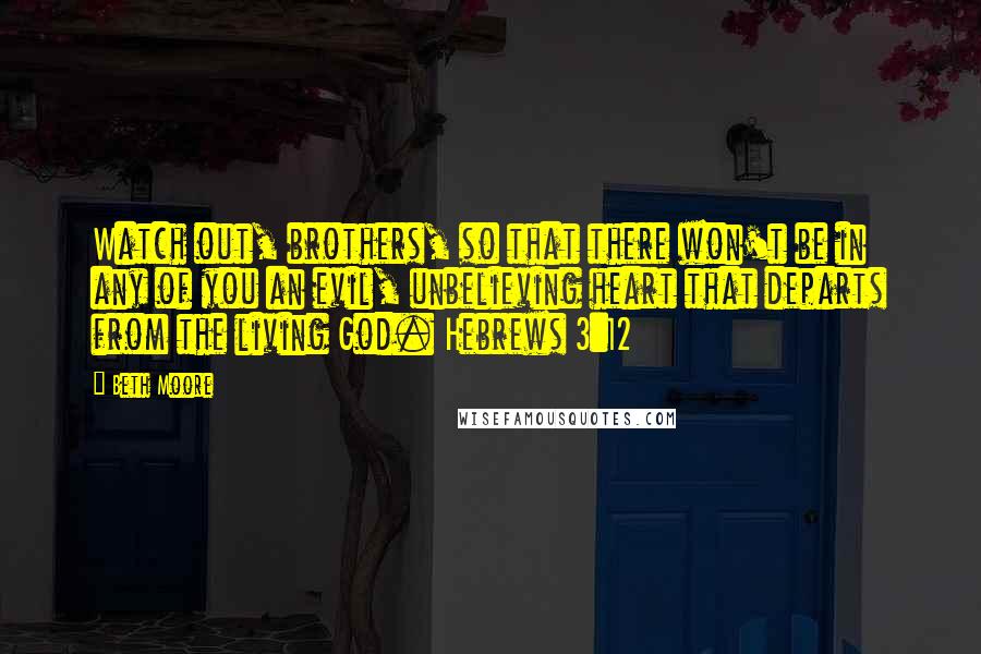 Beth Moore Quotes: Watch out, brothers, so that there won't be in any of you an evil, unbelieving heart that departs from the living God. Hebrews 3:12