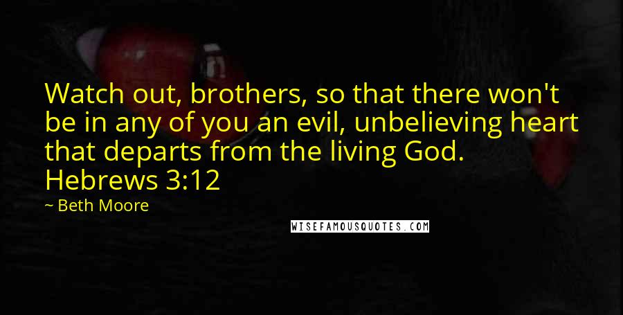 Beth Moore Quotes: Watch out, brothers, so that there won't be in any of you an evil, unbelieving heart that departs from the living God. Hebrews 3:12