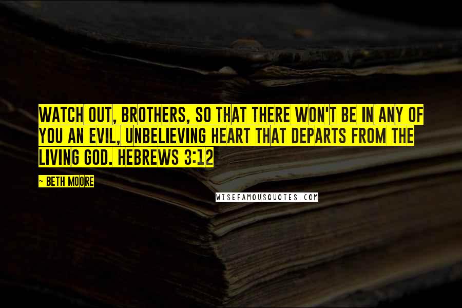 Beth Moore Quotes: Watch out, brothers, so that there won't be in any of you an evil, unbelieving heart that departs from the living God. Hebrews 3:12