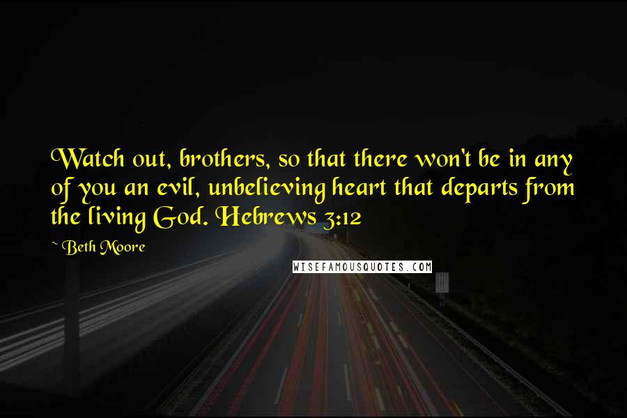 Beth Moore Quotes: Watch out, brothers, so that there won't be in any of you an evil, unbelieving heart that departs from the living God. Hebrews 3:12