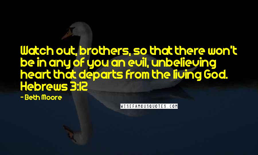 Beth Moore Quotes: Watch out, brothers, so that there won't be in any of you an evil, unbelieving heart that departs from the living God. Hebrews 3:12