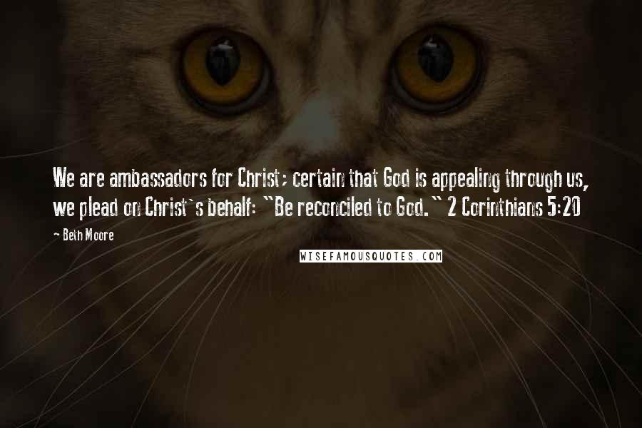 Beth Moore Quotes: We are ambassadors for Christ; certain that God is appealing through us, we plead on Christ's behalf: "Be reconciled to God." 2 Corinthians 5:20