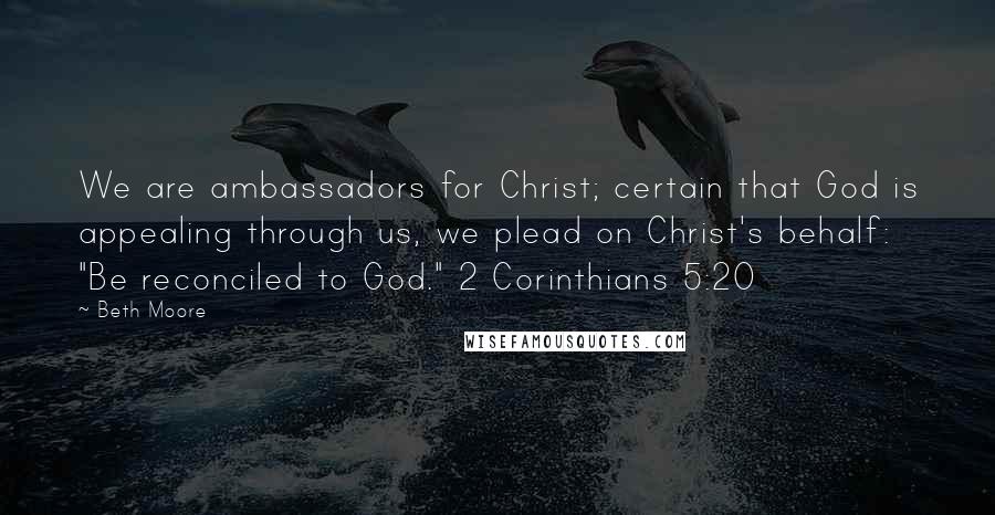 Beth Moore Quotes: We are ambassadors for Christ; certain that God is appealing through us, we plead on Christ's behalf: "Be reconciled to God." 2 Corinthians 5:20