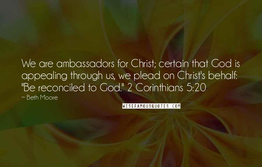 Beth Moore Quotes: We are ambassadors for Christ; certain that God is appealing through us, we plead on Christ's behalf: "Be reconciled to God." 2 Corinthians 5:20
