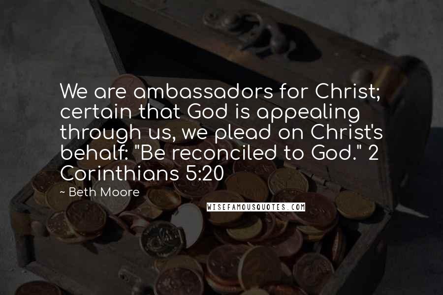 Beth Moore Quotes: We are ambassadors for Christ; certain that God is appealing through us, we plead on Christ's behalf: "Be reconciled to God." 2 Corinthians 5:20