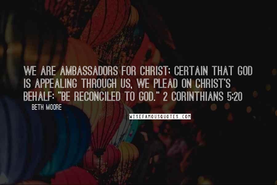 Beth Moore Quotes: We are ambassadors for Christ; certain that God is appealing through us, we plead on Christ's behalf: "Be reconciled to God." 2 Corinthians 5:20