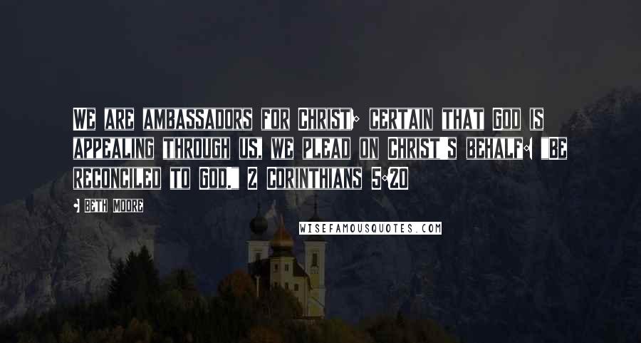 Beth Moore Quotes: We are ambassadors for Christ; certain that God is appealing through us, we plead on Christ's behalf: "Be reconciled to God." 2 Corinthians 5:20