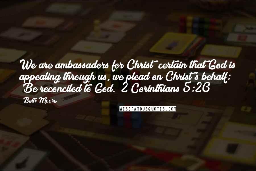 Beth Moore Quotes: We are ambassadors for Christ; certain that God is appealing through us, we plead on Christ's behalf: "Be reconciled to God." 2 Corinthians 5:20