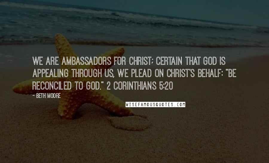 Beth Moore Quotes: We are ambassadors for Christ; certain that God is appealing through us, we plead on Christ's behalf: "Be reconciled to God." 2 Corinthians 5:20