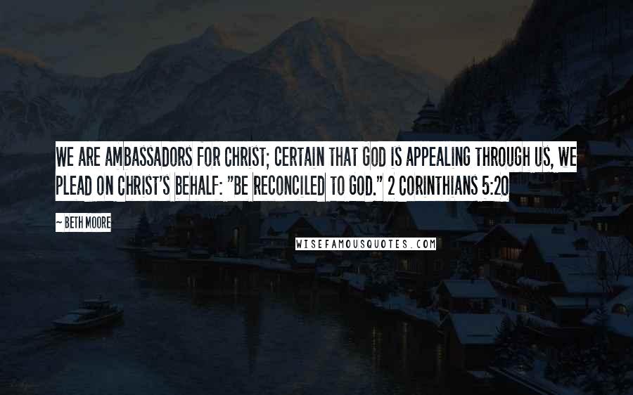 Beth Moore Quotes: We are ambassadors for Christ; certain that God is appealing through us, we plead on Christ's behalf: "Be reconciled to God." 2 Corinthians 5:20