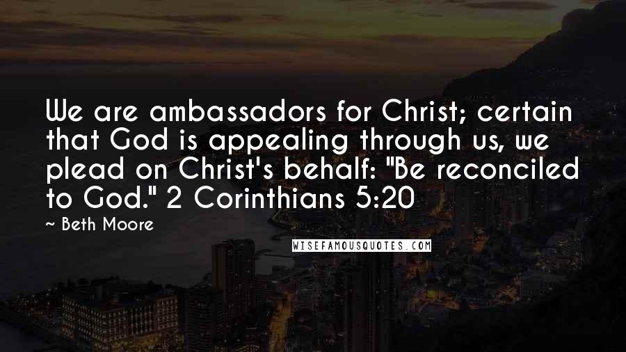 Beth Moore Quotes: We are ambassadors for Christ; certain that God is appealing through us, we plead on Christ's behalf: "Be reconciled to God." 2 Corinthians 5:20