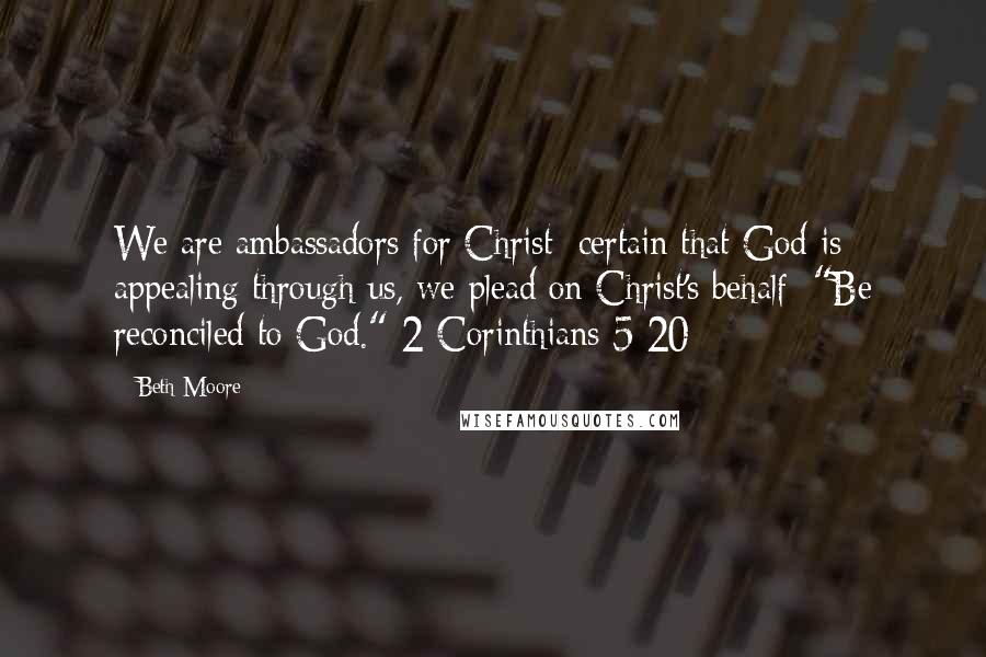 Beth Moore Quotes: We are ambassadors for Christ; certain that God is appealing through us, we plead on Christ's behalf: "Be reconciled to God." 2 Corinthians 5:20