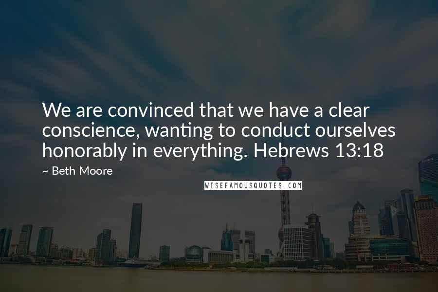 Beth Moore Quotes: We are convinced that we have a clear conscience, wanting to conduct ourselves honorably in everything. Hebrews 13:18