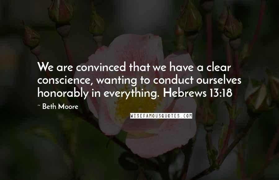 Beth Moore Quotes: We are convinced that we have a clear conscience, wanting to conduct ourselves honorably in everything. Hebrews 13:18