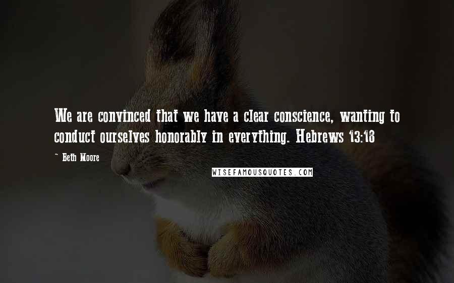 Beth Moore Quotes: We are convinced that we have a clear conscience, wanting to conduct ourselves honorably in everything. Hebrews 13:18