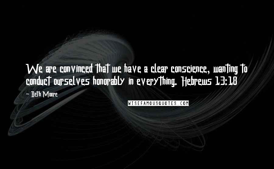 Beth Moore Quotes: We are convinced that we have a clear conscience, wanting to conduct ourselves honorably in everything. Hebrews 13:18