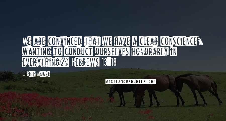 Beth Moore Quotes: We are convinced that we have a clear conscience, wanting to conduct ourselves honorably in everything. Hebrews 13:18