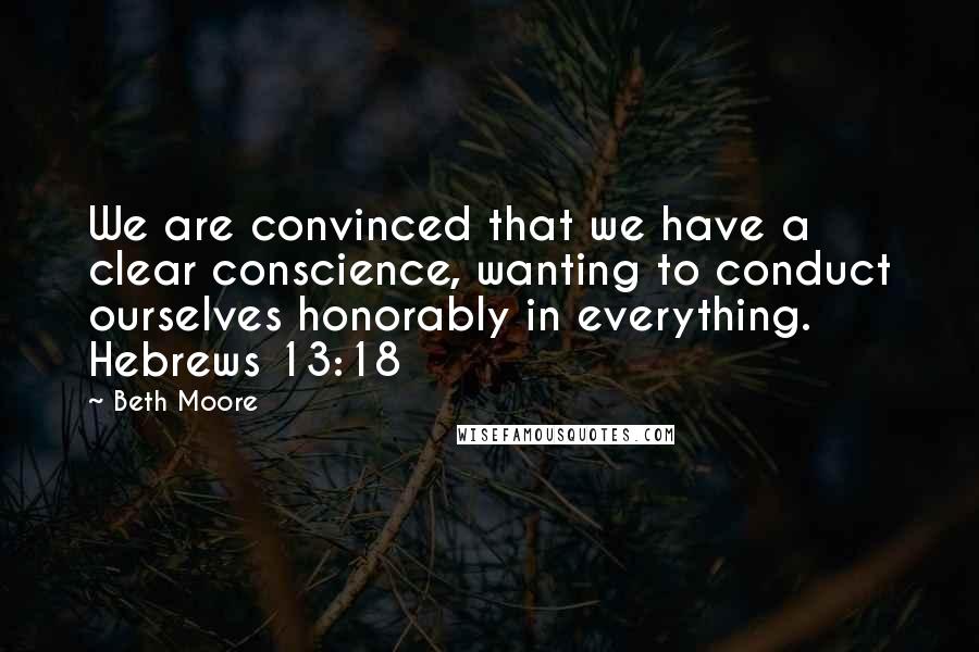 Beth Moore Quotes: We are convinced that we have a clear conscience, wanting to conduct ourselves honorably in everything. Hebrews 13:18