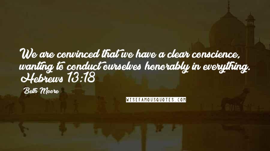 Beth Moore Quotes: We are convinced that we have a clear conscience, wanting to conduct ourselves honorably in everything. Hebrews 13:18