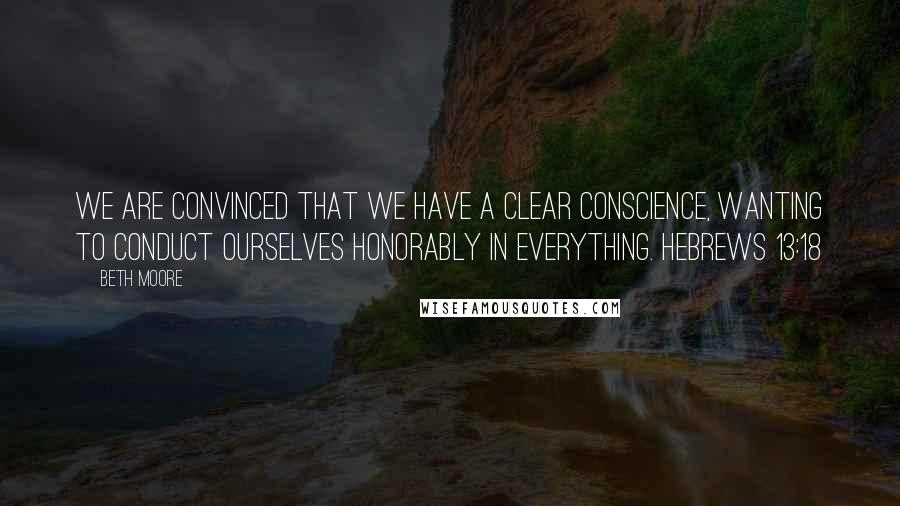 Beth Moore Quotes: We are convinced that we have a clear conscience, wanting to conduct ourselves honorably in everything. Hebrews 13:18