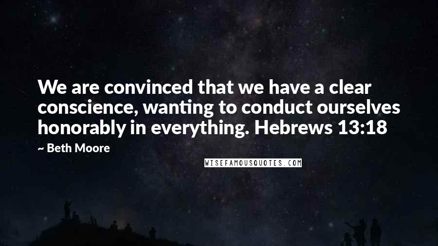 Beth Moore Quotes: We are convinced that we have a clear conscience, wanting to conduct ourselves honorably in everything. Hebrews 13:18