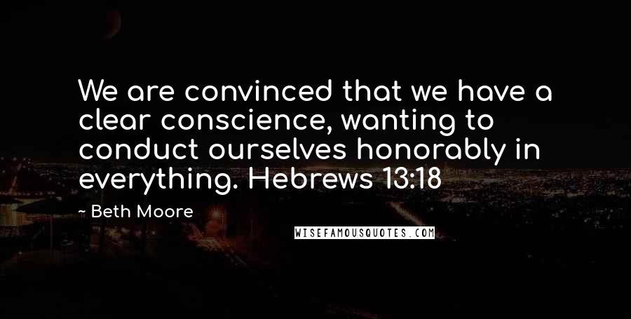 Beth Moore Quotes: We are convinced that we have a clear conscience, wanting to conduct ourselves honorably in everything. Hebrews 13:18