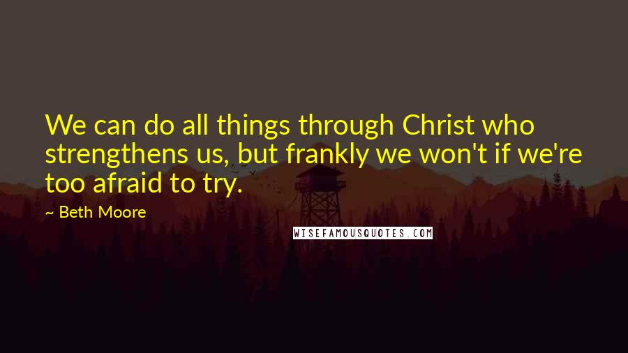 Beth Moore Quotes: We can do all things through Christ who strengthens us, but frankly we won't if we're too afraid to try.