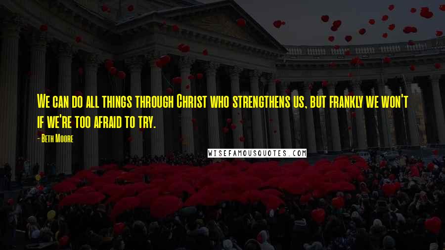 Beth Moore Quotes: We can do all things through Christ who strengthens us, but frankly we won't if we're too afraid to try.