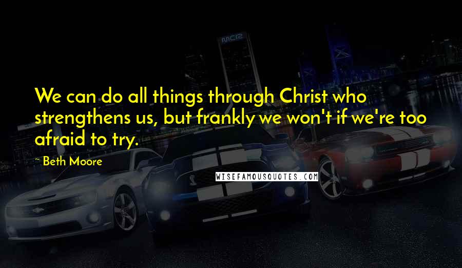 Beth Moore Quotes: We can do all things through Christ who strengthens us, but frankly we won't if we're too afraid to try.