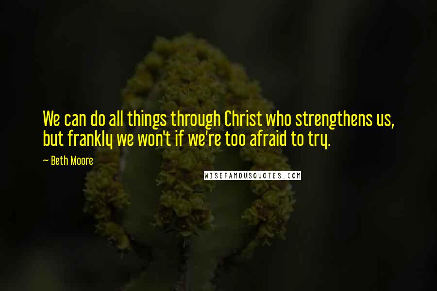 Beth Moore Quotes: We can do all things through Christ who strengthens us, but frankly we won't if we're too afraid to try.