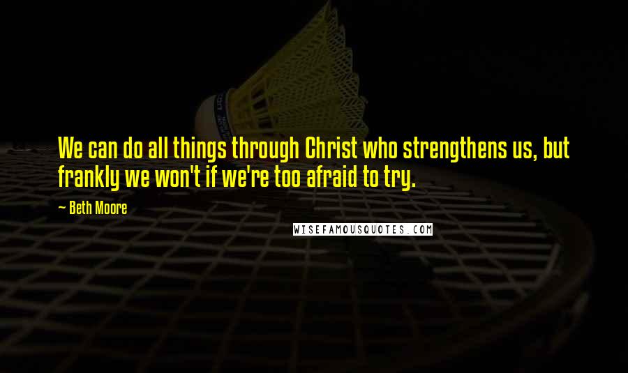 Beth Moore Quotes: We can do all things through Christ who strengthens us, but frankly we won't if we're too afraid to try.